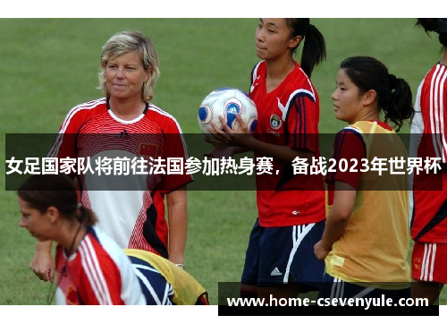 女足国家队将前往法国参加热身赛，备战2023年世界杯